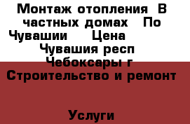 Монтаж отопления. В частных домах.  По Чувашии.. › Цена ­ 1 000 - Чувашия респ., Чебоксары г. Строительство и ремонт » Услуги   . Чувашия респ.